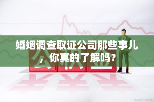 浦城婚姻调查取证公司那些事儿，你真的了解吗？