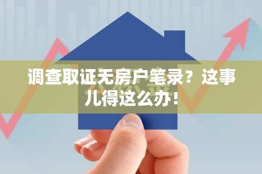 浦城调查取证无房户笔录？这事儿得这么办！