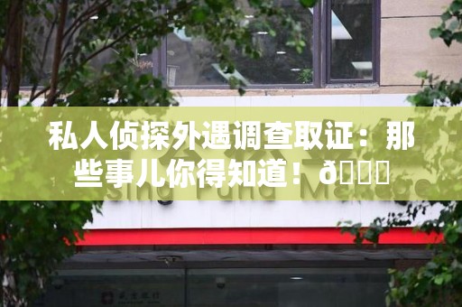 浦城私人侦探外遇调查取证：那些事儿你得知道！😎
