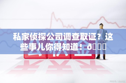 浦城私家侦探公司调查取证？这些事儿你得知道！😎